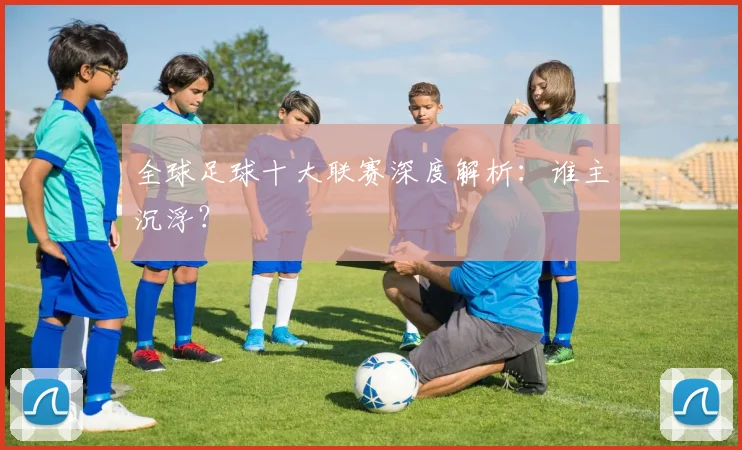 全球足球十大联赛深度解析：谁主沉浮？