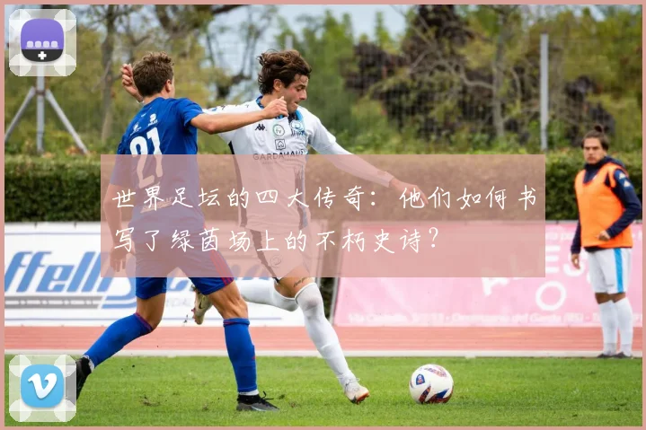 世界足坛的四大传奇：他们如何书写了绿茵场上的不朽史诗？
